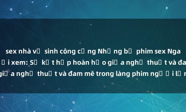 sex nhà vệ sinh công cộng Những bộ phim sex Nga đầy kích thích cho người xem: Sự kết hợp hoàn hảo giữa nghệ thuật và đam mê trong làng phim người lớn Nga.