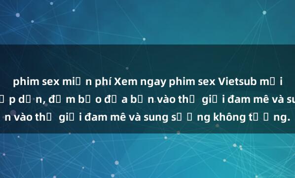 phim sex miễn phí Xem ngay phim sex Vietsub mới nhất đầy kích thích và hấp dẫn, đảm bảo đưa bạn vào thế giới đam mê và sung sướng không tưởng.