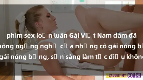phim sex loạn luân Gái Việt Nam dâm đãng: Sự kích thích không ngừng nghỉ của những cô gái nóng bỏng, sẵn sàng làm tức điều không trở ngại.