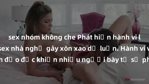 sex nhóm không che Phát hiện hành vi lén lút, quay phim sex nhà nghỉ gây xôn xao dư luận. Hành vi vi phạm đạo đức khiến nhiều người bày tỏ sự phẫn nộ và phản đối gay gắt.