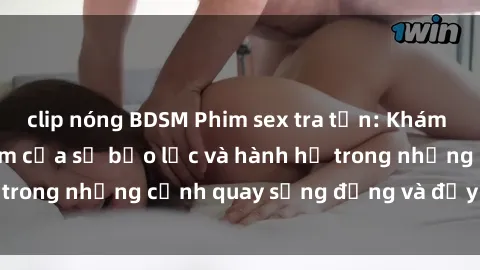clip nóng BDSM Phim sex tra tấn: Khám phá thế giới tối tăm của sự bạo lực và hành hạ trong những cảnh quay sống động và đầy kích thích