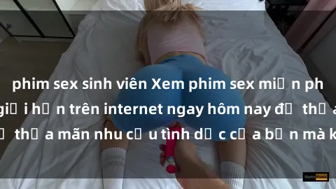 phim sex sinh viên Xem phim sex miễn phí hoàn toàn không giới hạn trên internet ngay hôm nay để thỏa mãn nhu cầu tình dục của bạn mà không tốn chi phí.