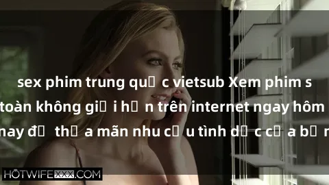 sex phim trung quốc vietsub Xem phim sex miễn phí hoàn toàn không giới hạn trên internet ngay hôm nay để thỏa mãn nhu cầu tình dục của bạn mà không tốn chi phí.