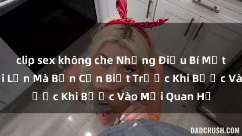 clip sex không che Những Điều Bí Mật Về Sex Người Lớn Mà Bạn Cần Biết Trước Khi Bước Vào Mối Quan Hệ