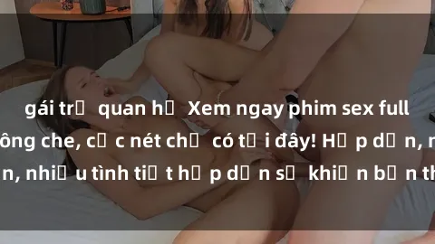 gái trẻ quan hệ Xem ngay phim sex full HD đỉnh cao, không che, cực nét chỉ có tại đây! Hấp dẫn, nhiều tình tiết hấp dẫn sẽ khiến bạn thỏa mãn đắm say.