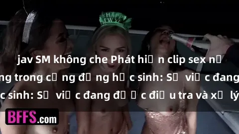 jav SM không che Phát hiện clip sex nữ sinh gây chấn động trong cộng đồng học sinh: Sự việc đang được điều tra và xử lý