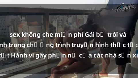 sex không che miễn phí Gái bị trói và bị ép buộc làm tình trong chương trình truyền hình thực tế: Hành vi gây phẫn nộ của các nhà sản xuất và người xem.