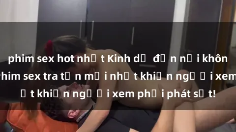 phim sex hot nhất Kinh dị đến nỗi không thể tin nổi: Phim sex tra tấn mới nhất khiến người xem phải phát sốt!