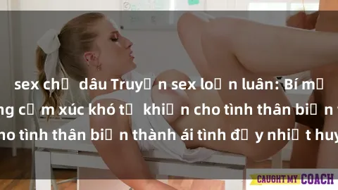 sex chị dâu Truyện sex loạn luân: Bí mật gia đình và những cảm xúc khó tả khiến cho tình thân biến thành ái tình đầy nhiệt huyết