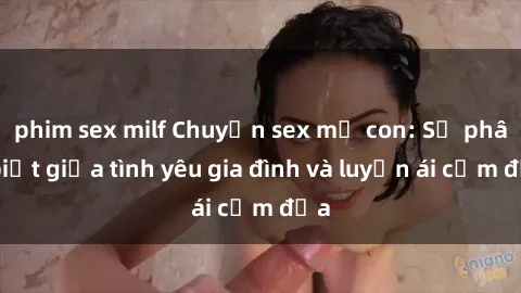 phim sex milf Chuyện sex mẹ con: Sự phân biệt giữa tình yêu gia đình và luyến ái cấm địa