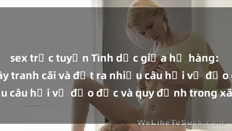 sex trực tuyến Tình dục giữa họ hàng: Những sự kiện gây tranh cãi và đặt ra nhiều câu hỏi về đạo đức và quy định trong xã hội.