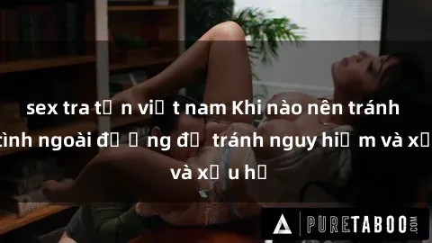 sex tra tấn việt nam Khi nào nên tránh làm tình ngoài đường để tránh nguy hiểm và xấu hổ