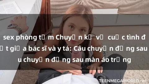 sex phòng tắm Chuyện kể về cuộc tình đầy nhiệt huyết giữa bác sĩ và y tá: Câu chuyện đằng sau màn áo trắng