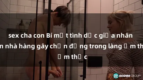sex cha con Bí mật tình dục giữa nhân viên nhà hàng gây chấn động trong làng ẩm thực