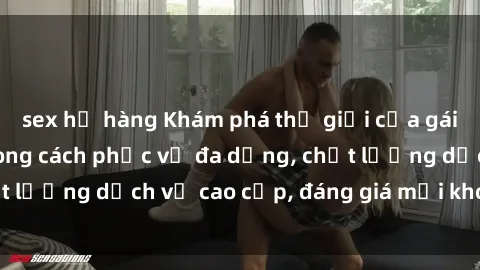sex họ hàng Khám phá thế giới của gái gọi Việt Nam: Phong cách phục vụ đa dạng, chất lượng dịch vụ cao cấp, đáng giá mọi khoản chi phí