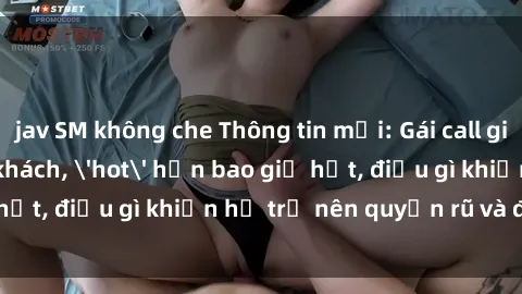 jav SM không che Thông tin mới: Gái call girl Việt Nam đắt khách, 'hot' hơn bao giờ hết, điều gì khiến họ trở nên quyến rũ và đáng chú ý?