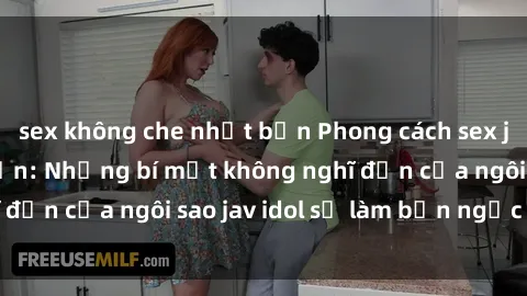 sex không che nhật bản Phong cách sex jav idol siêu hấp dẫn: Những bí mật không nghĩ đến của ngôi sao jav idol sẽ làm bạn ngạc nhiên!