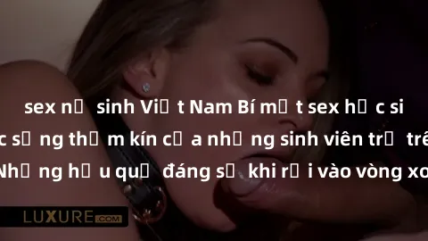 sex nữ sinh Việt Nam Bí mật sex học sinh không che: Cuộc sống thầm kín của những sinh viên trẻ trên trường. Những hậu quả đáng sợ khi rơi vào vòng xoáy của tình dục từ tuổi mới lớn.