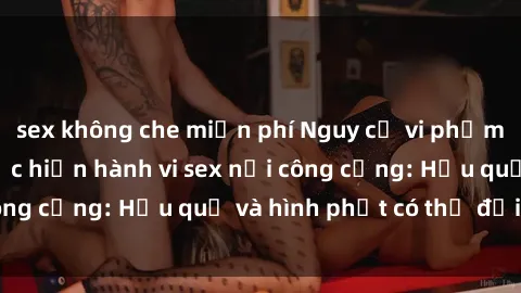sex không che miễn phí Nguy cơ vi phạm pháp luật khi thực hiện hành vi sex nơi công cộng: Hậu quả và hình phạt có thể đối mặt