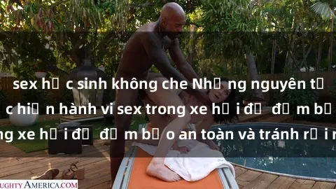 sex học sinh không che Những nguyên tắc cần nhớ khi thực hiện hành vi sex trong xe hơi để đảm bảo an toàn và tránh rủi ro.