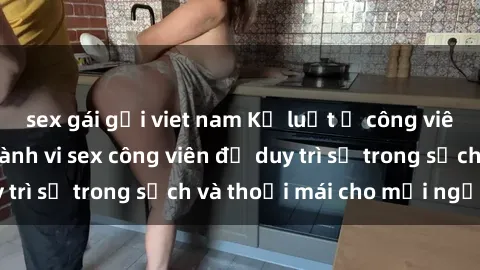 sex gái gọi viet nam Kỷ luật ở công viên: Chấn chỉnh hành vi sex công viên để duy trì sự trong sạch và thoải mái cho mọi người.