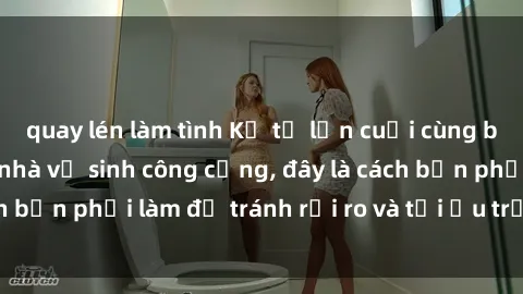quay lén làm tình Kể từ lần cuối cùng bạn thực hành sex nhà vệ sinh công cộng, đây là cách bạn phải làm để tránh rủi ro và tối ưu trải nghiệm.