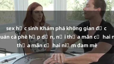 sex học sinh Khám phá không gian độc đáo tại sex quán cà phê hấp dẫn, nơi thỏa mãn cả hai niềm đam mê