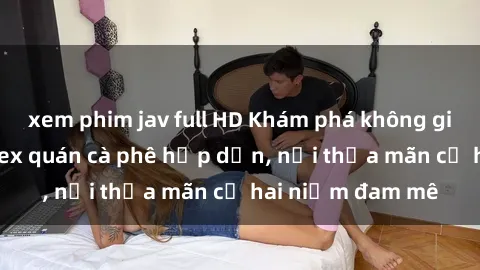 xem phim jav full HD Khám phá không gian độc đáo tại sex quán cà phê hấp dẫn, nơi thỏa mãn cả hai niềm đam mê