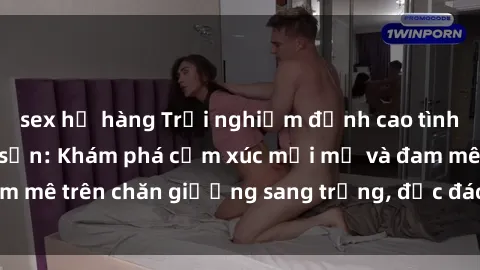 sex họ hàng Trải nghiệm đỉnh cao tình yêu tại sex khách sạn: Khám phá cảm xúc mới mẻ và đam mê trên chăn giường sang trọng, độc đáo, không giới hạn.