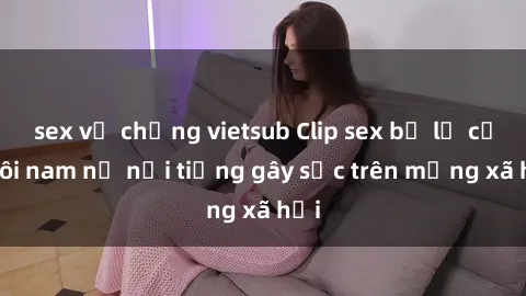 sex vợ chồng vietsub Clip sex bị lộ của đôi nam nữ nổi tiếng gây sốc trên mạng xã hội