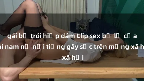 gái bị trói hiếp dâm Clip sex bị lộ của đôi nam nữ nổi tiếng gây sốc trên mạng xã hội