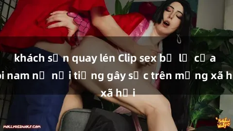 khách sạn quay lén Clip sex bị lộ của đôi nam nữ nổi tiếng gây sốc trên mạng xã hội