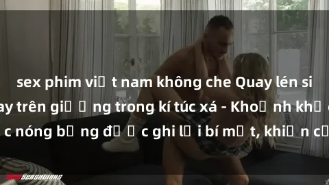 sex phim việt nam không che Quay lén sinh viên làm tình ngay trên giường trong kí túc xá - Khoảnh khắc nóng bỏng được ghi lại bí mật, khiến cả trường học xôn xao.