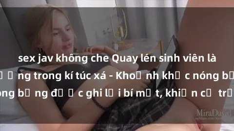 sex jav không che Quay lén sinh viên làm tình ngay trên giường trong kí túc xá - Khoảnh khắc nóng bỏng được ghi lại bí mật, khiến cả trường học xôn xao.