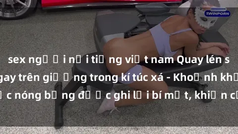 sex người nổi tiếng việt nam Quay lén sinh viên làm tình ngay trên giường trong kí túc xá - Khoảnh khắc nóng bỏng được ghi lại bí mật, khiến cả trường học xôn xao.