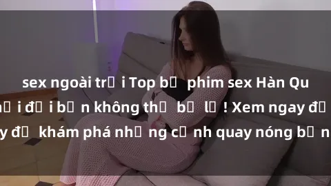 sex ngoài trời Top bộ phim sex Hàn Quốc hot nhất mọi thời đại bạn không thể bỏ lỡ! Xem ngay để khám phá những cảnh quay nóng bỏng, đầy nghẹt thở!