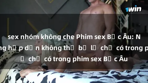 sex nhóm không che Phim sex Bắc Âu: Những cảnh nóng hấp dẫn không thể bỏ lỡ chỉ có trong phim sex Bắc Âu