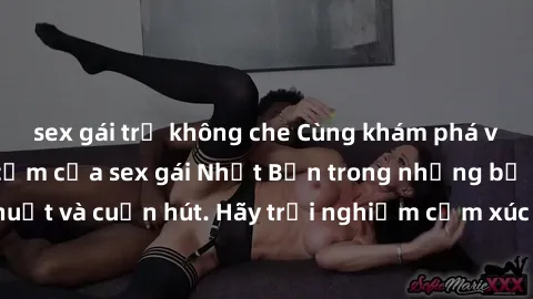 sex gái trẻ không che Cùng khám phá vẻ đẹp và sức gợi cảm của sex gái Nhật Bản trong những bộ phim đầy nghệ thuật và cuốn hút. Hãy trải nghiệm cảm xúc đầy mới mẻ và sống động từ những cảnh quay tinh t