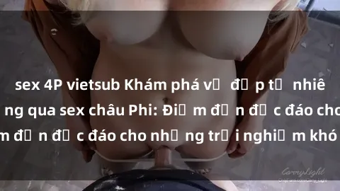 sex 4P vietsub Khám phá vẻ đẹp tự nhiên và văn hóa đa dạng qua sex châu Phi: Điểm đến độc đáo cho những trải nghiệm khó quên