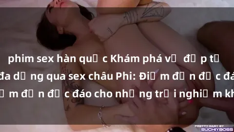 phim sex hàn quốc Khám phá vẻ đẹp tự nhiên và văn hóa đa dạng qua sex châu Phi: Điểm đến độc đáo cho những trải nghiệm khó quên