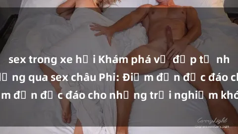 sex trong xe hơi Khám phá vẻ đẹp tự nhiên và văn hóa đa dạng qua sex châu Phi: Điểm đến độc đáo cho những trải nghiệm khó quên