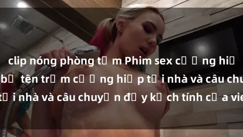 clip nóng phòng tắm Phim sex cưỡng hiếp vietsub: Nữ sinh bị tên trộm cưỡng hiếp tại nhà và câu chuyện đầy kịch tính của vietsub
