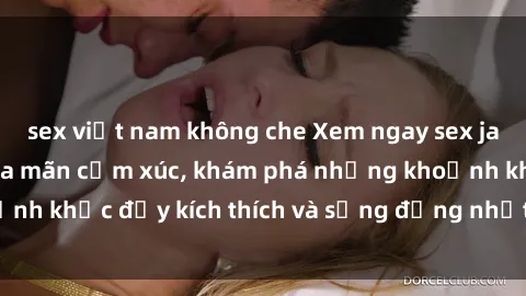 sex việt nam không che Xem ngay sex jav không che để thỏa mãn cảm xúc, khám phá những khoảnh khắc đầy kích thích và sống động nhất chỉ trong click!