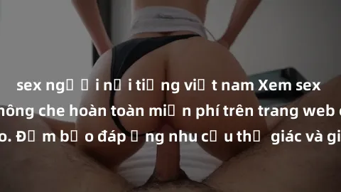 sex người nổi tiếng việt nam Xem sex phim Việt Nam không che hoàn toàn miễn phí trên trang web chất lượng cao. Đảm bảo đáp ứng nhu cầu thị giác và giúp thỏa mãn mong muốn của bạn.