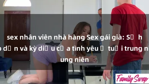 sex nhân viên nhà hàng Sex gái già: Sự hấp dẫn và kỳ diệu của tình yêu ở tuổi trung niên