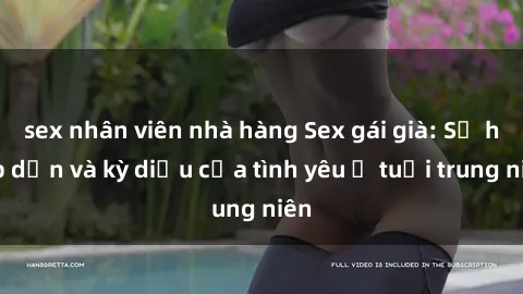 sex nhân viên nhà hàng Sex gái già: Sự hấp dẫn và kỳ diệu của tình yêu ở tuổi trung niên