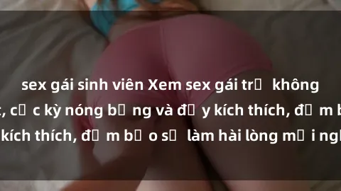 sex gái sinh viên Xem sex gái trẻ không che hấp dẫn nhất, cực kỳ nóng bỏng và đầy kích thích, đảm bảo sẽ làm hài lòng mọi người!