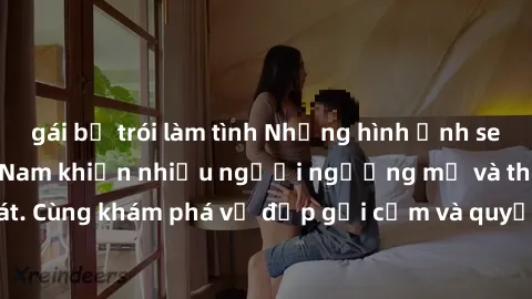 gái bị trói làm tình Những hình ảnh sex gái sinh viên Việt Nam khiến nhiều người ngưỡng mộ và thèm khát. Cùng khám phá vẻ đẹp gợi cảm và quyến rũ của những cô gái trẻ này.