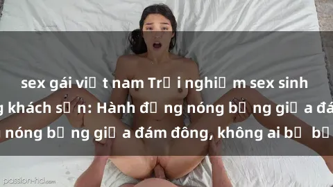 sex gái việt nam Trải nghiệm sex sinh viên sôi động trong khách sạn: Hành động nóng bỏng giữa đám đông, không ai bị bỏ lỡ