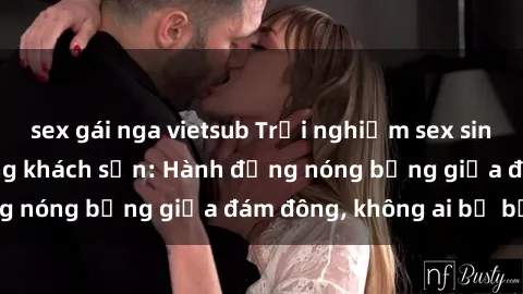 sex gái nga vietsub Trải nghiệm sex sinh viên sôi động trong khách sạn: Hành động nóng bỏng giữa đám đông, không ai bị bỏ lỡ